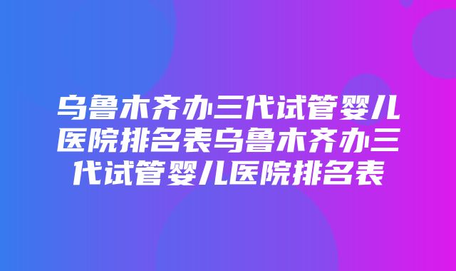 乌鲁木齐办三代试管婴儿医院排名表乌鲁木齐办三代试管婴儿医院排名表