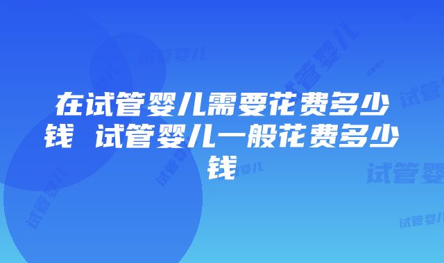 在试管婴儿需要花费多少钱 试管婴儿一般花费多少钱