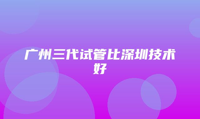 广州三代试管比深圳技术好