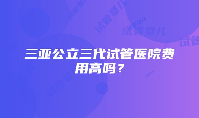 三亚公立三代试管医院费用高吗？