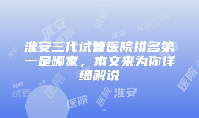 淮安三代试管医院排名第一是哪家，本文来为你详细解说