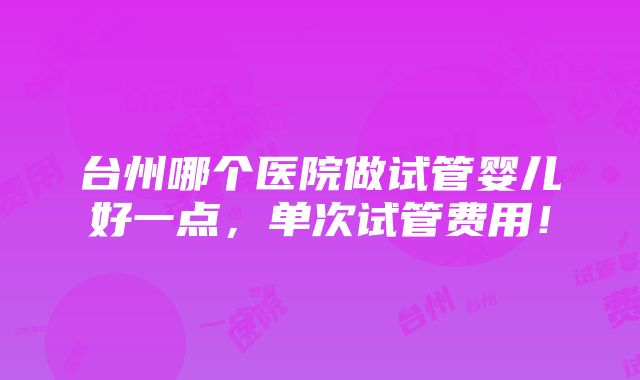 台州哪个医院做试管婴儿好一点，单次试管费用！