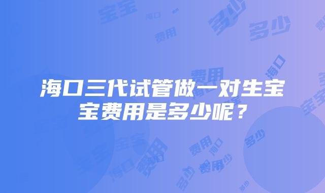 海口三代试管做一对生宝宝费用是多少呢？