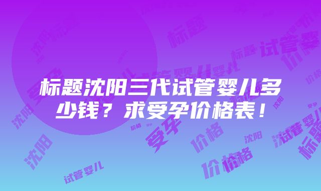 标题沈阳三代试管婴儿多少钱？求受孕价格表！