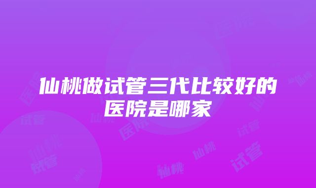 仙桃做试管三代比较好的医院是哪家