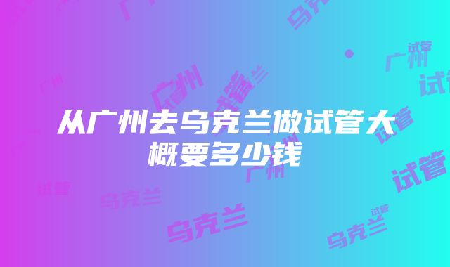 从广州去乌克兰做试管大概要多少钱