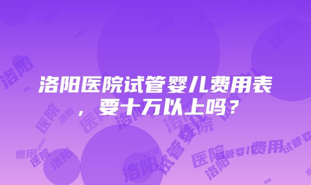 洛阳医院试管婴儿费用表，要十万以上吗？