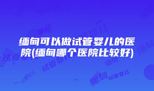 缅甸可以做试管婴儿的医院(缅甸哪个医院比较好)