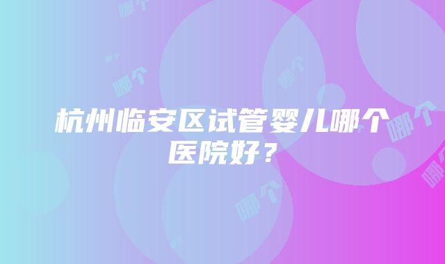 杭州临安区试管婴儿哪个医院好？