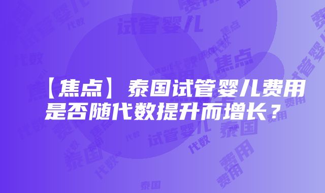 【焦点】泰国试管婴儿费用是否随代数提升而增长？