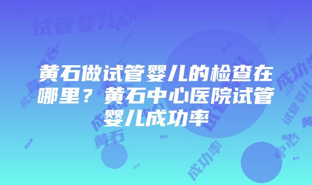 黄石做试管婴儿的检查在哪里？黄石中心医院试管婴儿成功率