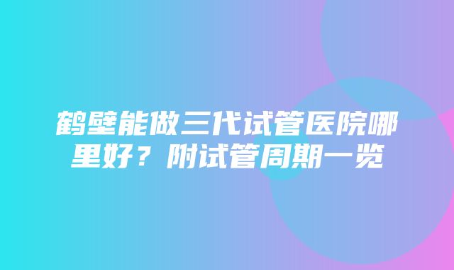 鹤壁能做三代试管医院哪里好？附试管周期一览