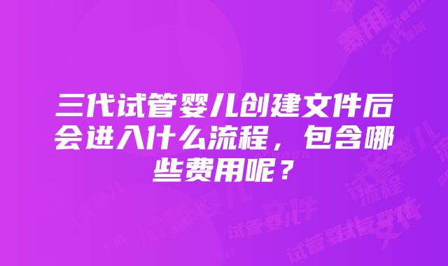 三代试管婴儿创建文件后会进入什么流程，包含哪些费用呢？