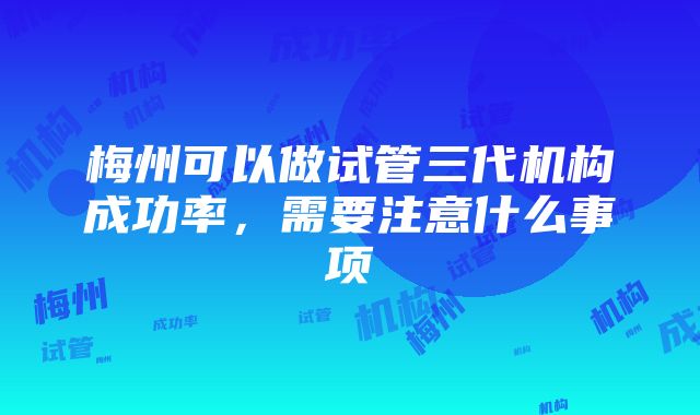 梅州可以做试管三代机构成功率，需要注意什么事项