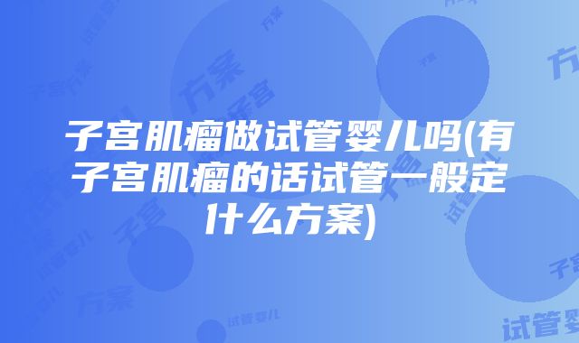 子宫肌瘤做试管婴儿吗(有子宫肌瘤的话试管一般定什么方案)