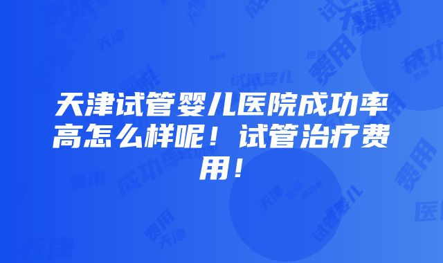 天津试管婴儿医院成功率高怎么样呢！试管治疗费用！