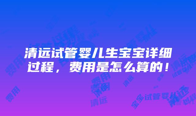 清远试管婴儿生宝宝详细过程，费用是怎么算的！