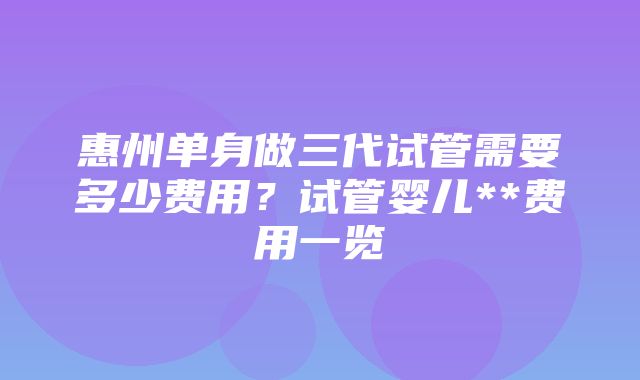 惠州单身做三代试管需要多少费用？试管婴儿**费用一览