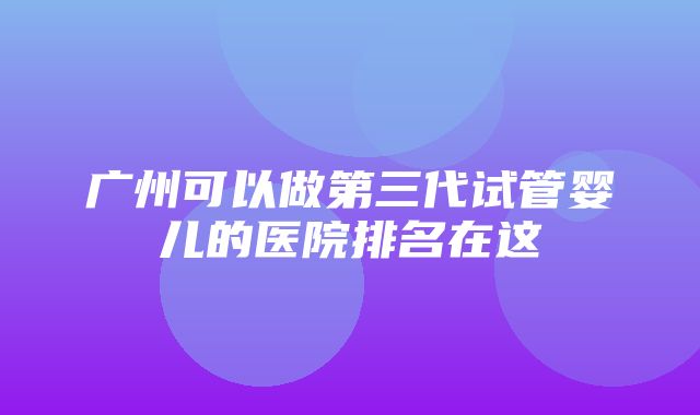 广州可以做第三代试管婴儿的医院排名在这