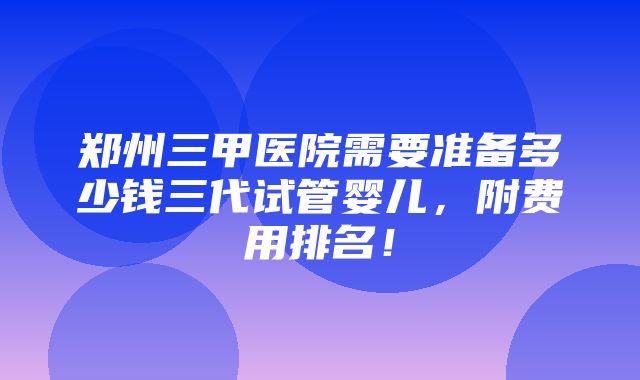 郑州三甲医院需要准备多少钱三代试管婴儿，附费用排名！