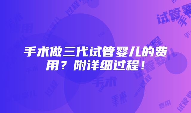 手术做三代试管婴儿的费用？附详细过程！