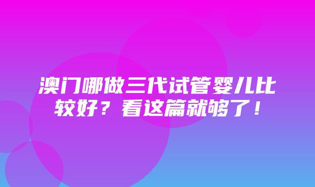 澳门哪做三代试管婴儿比较好？看这篇就够了！