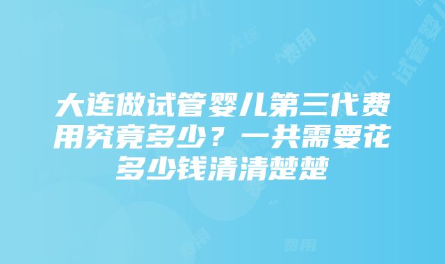 大连做试管婴儿第三代费用究竟多少？一共需要花多少钱清清楚楚