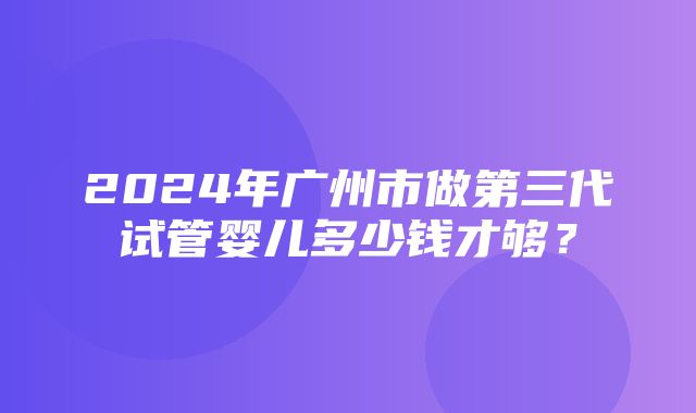 2024年广州市做第三代试管婴儿多少钱才够？