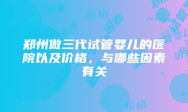 郑州做三代试管婴儿的医院以及价格，与哪些因素有关