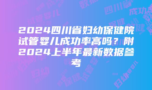 2024四川省妇幼保健院试管婴儿成功率高吗？附2024上半年最新数据参考