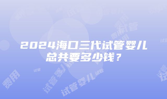 2024海口三代试管婴儿总共要多少钱？