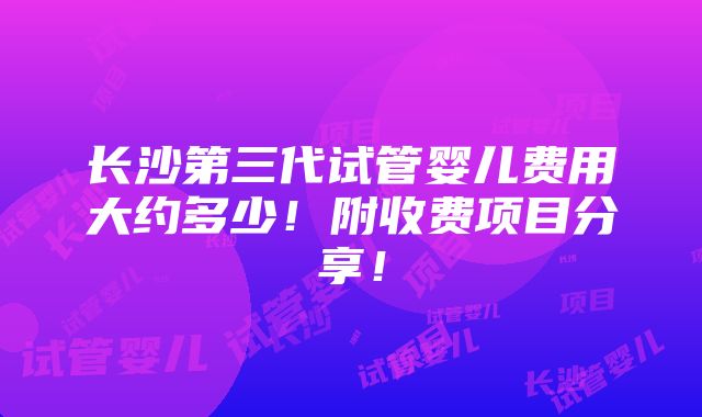 长沙第三代试管婴儿费用大约多少！附收费项目分享！