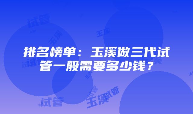 排名榜单：玉溪做三代试管一般需要多少钱？