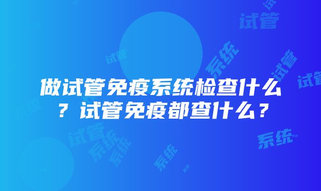 做试管免疫系统检查什么？试管免疫都查什么？