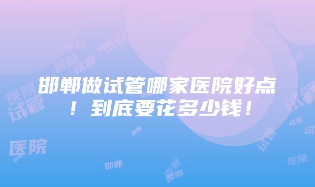 邯郸做试管哪家医院好点！到底要花多少钱！