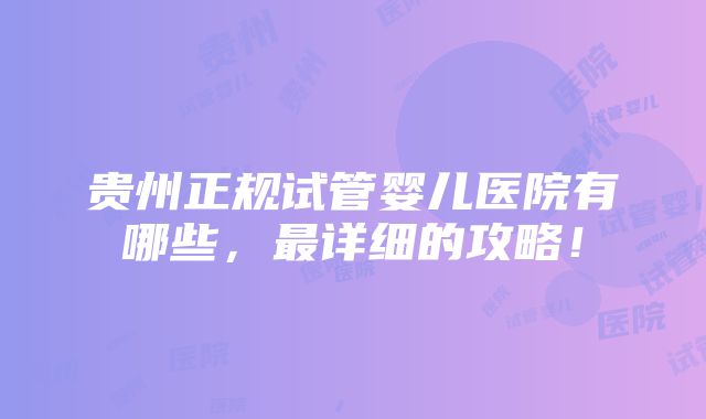 贵州正规试管婴儿医院有哪些，最详细的攻略！