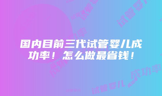 国内目前三代试管婴儿成功率！怎么做最省钱！