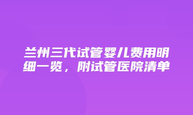 兰州三代试管婴儿费用明细一览，附试管医院清单