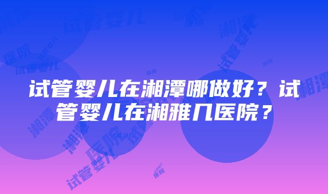 试管婴儿在湘潭哪做好？试管婴儿在湘雅几医院？