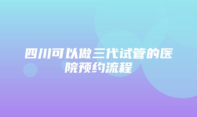 四川可以做三代试管的医院预约流程