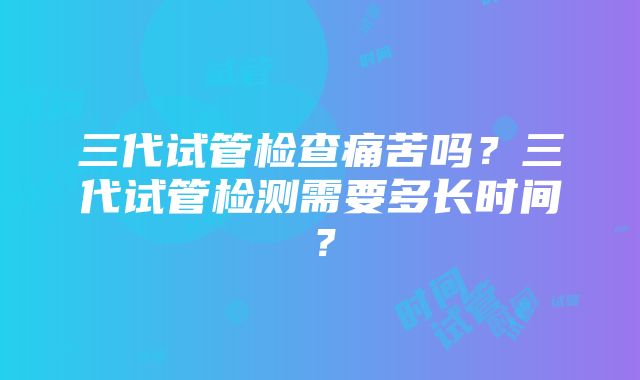 三代试管检查痛苦吗？三代试管检测需要多长时间？