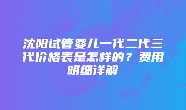 沈阳试管婴儿一代二代三代价格表是怎样的？费用明细详解