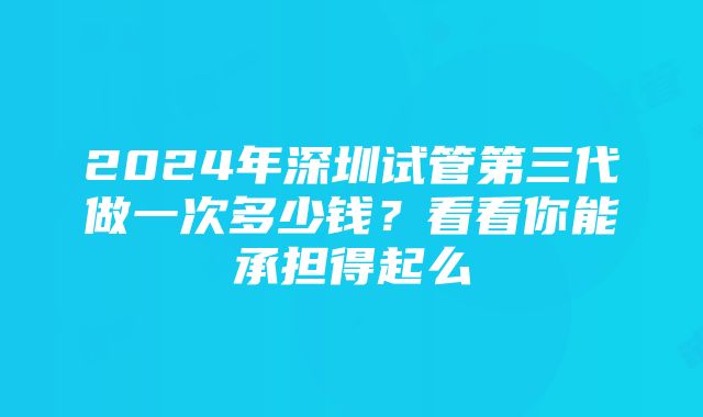 2024年深圳试管第三代做一次多少钱？看看你能承担得起么