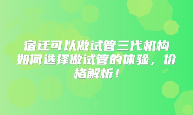 宿迁可以做试管三代机构如何选择做试管的体验，价格解析！