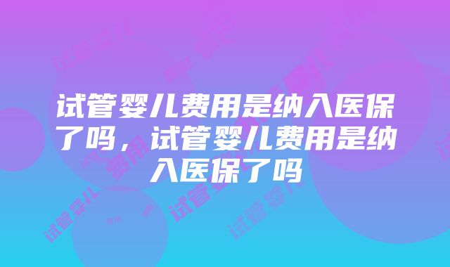 试管婴儿费用是纳入医保了吗，试管婴儿费用是纳入医保了吗