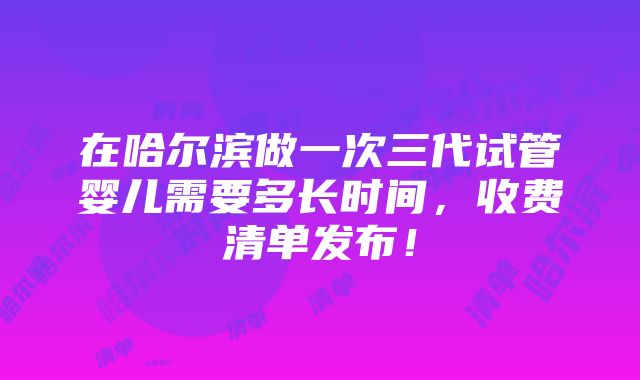 在哈尔滨做一次三代试管婴儿需要多长时间，收费清单发布！