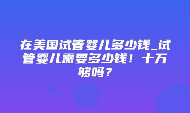 在美国试管婴儿多少钱_试管婴儿需要多少钱！十万够吗？