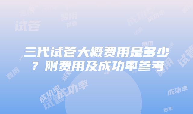 三代试管大概费用是多少？附费用及成功率参考