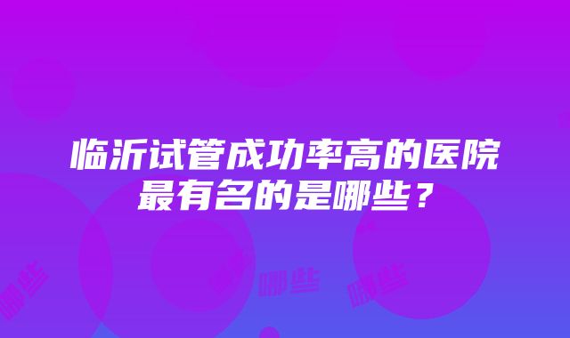 临沂试管成功率高的医院最有名的是哪些？