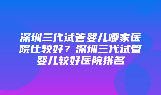 深圳三代试管婴儿哪家医院比较好？深圳三代试管婴儿较好医院排名